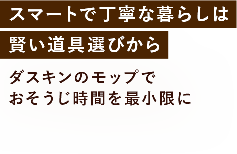 スマートで丁寧な暮らしは賢い道具選びから ダスキンのモップでおそうじ時間を最小限に