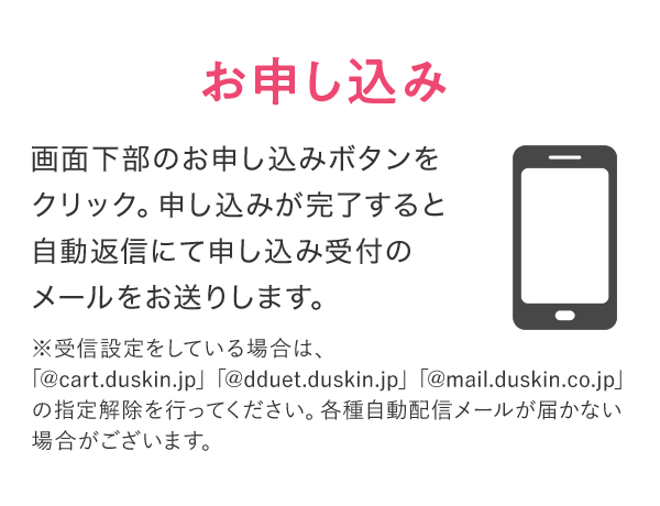 お申し込み 画面下部のお申し込みボタンをクリック。申し込みが完了すると自動返信にて申し込み受付のメールをお送りします。 ※受信設定をしている場合は、「@cart.duskin.jp」「@dduet.duskin.jp」「@mail.duskin.co.jp」の指定解除を行ってください。各種自動配信メールが届かない場合がございます。