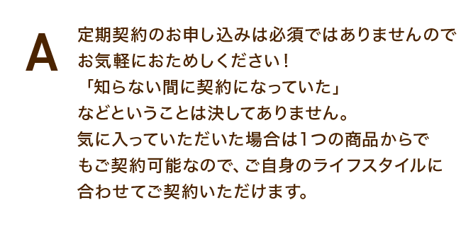 定期契約のお申し込みは必須ではありませんのでお気軽におためしください!「知らない間に契約になっていた」などということは決してありません。気に入っていただいた場合は1つの商品からでもご契約可能なので、ご自身のライフスタイルに合わせてご契約いただけます。