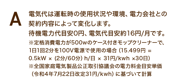電気代は運転時の使用状況や環境、電力会社との契約内容によって変化します。待機電力代目安0円、電気代目安約16円/月です。※定格消費電力が500wのケース付きモップクリーナーで、1日1回2分を100V電源で使用の場合(15.499円 = 0.5kW × (2分/60分)h/日 × 31円/kwh ×30日)※全国家庭電気製品公正取引協議会の電力料金目安単価(令和4年7月22日改定31円/kwh)に基づいて計算