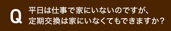 平日は仕事で家にいないのですが、定期交換は家にいなくてもできますか?