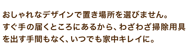 おしゃれなデザインで置き場所を選びません。すぐ手の届くところにあるから、わざわざ掃除用具を出す手間もなく、いつでも家中キレイに。