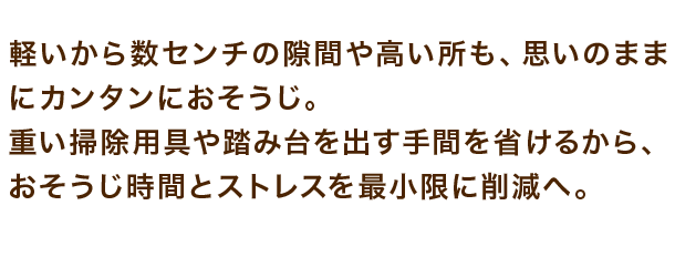 軽いから数センチの隙間や高い所も、思いのままにカンタンにおそうじ。重い掃除用具や踏み台を出す手間を省けるから、おそうじ時間とストレスを最小限に削減へ。