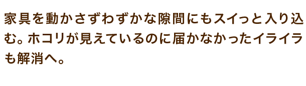 家具を動かさずわずかな隙間にもスイっと入り込む。ホコリが見えているのに届かなかったイライラも解消へ。
