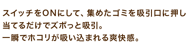 スイッチをONにして、集めたゴミを吸引口に押し当てるだけでズボっと吸引。 一瞬でホコリが吸い込まれる爽快感。