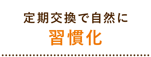 定期交換で自然に 習慣化