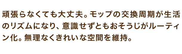 頑張らなくても大丈夫。モップの交換周期が生活のリズムになり、意識せずともおそうじがルーティン化。無理なくきれいな空間を維持。
