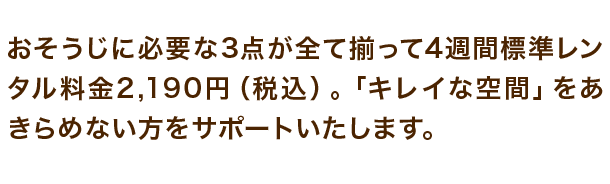 おそうじに必要な3点が全て揃って4週間標準レンタル料金2,190円(税込)。「キレイな空間」をあきらめない方をサポートいたします。