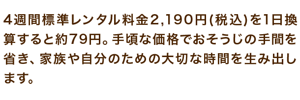 4週間標準レンタル料金2,190円(税込)を1日換算すると約79円。手頃な価格でおそうじの手間を省き、家族や自分のための大切な時間を生み出します。