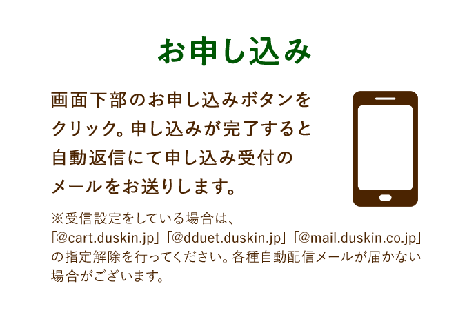 お申し込み 画面下部のお申し込みボタンをクリック。申し込みが完了すると自動返信にて申し込み受付のメールをお送りします。 ※受信設定をしている場合は、「@cart.duskin.jp」「@dduet.duskin.jp」「@mail.duskin.co.jp」の指定解除を行ってください。各種自動配信メールが届かない場合がございます。