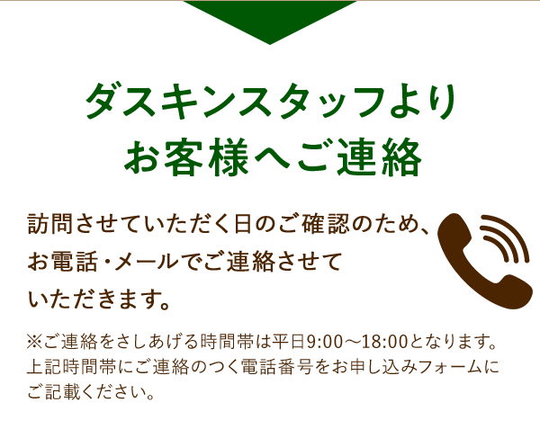 ダスキンスタッフよりお客様へご連絡 訪問させていただく日のご確認のため、お電話・メールでご連絡させていただきます。 ※ご連絡をさしあげる時間帯は平日9:00~18:00となります。上記時間帯に連絡のつく電話番号をお申し込みフォームにご記載ください。