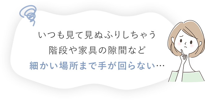 いつも見て見ぬふりしちゃう階段や家具の隙間など細かい場所まで手が回らない…