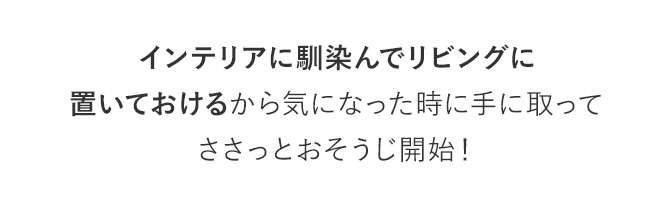 インテリアに馴染んでリビングに置いておけるから気になった時に手に取ってささっとおそうじ開始！