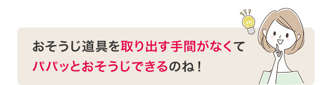 おそうじ道具を取り出す手間がなくてパパッとおそうじできるのね！