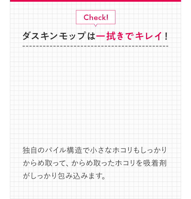 Check！ ダスキンモップは一拭きでキレイ！！ 独自のパイル構造で小さなホコリもしっかりからめ取って、からめ取ったホコリを吸着剤がしっかり包み込みます。