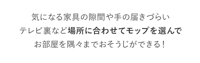 気になる家具の隙間や手の届きづらいテレビ裏など場所に合わせてモップを選んでお部屋を隅々までおそうじができる！