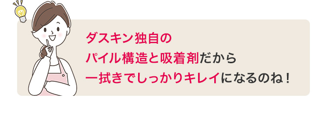 ダスキン独自のパイル構造と吸着剤だから一拭きでしっかりキレイになるのね！