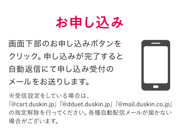 お申し込み 画面下部のお申し込みボタンをクリック。申し込みが完了すると自動返信にて申し込み受付のメールをお送りします。 ※受信設定をしている場合は、「@cart.duskin.jp」「@dduet.duskin.jp」「@mail.duskin.co.jp」の指定解除を行ってください。各種自動配信メールが届かない場合がございます。