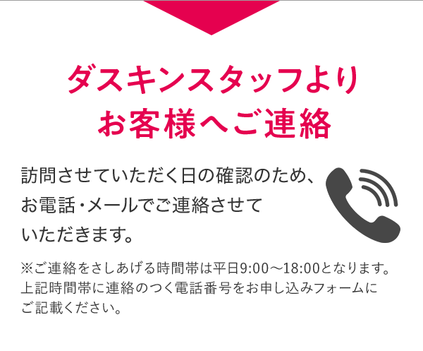 ダスキンスタッフよりお客様へご連絡 訪問させていただく日の確認のため、お電話・メールでご連絡させていただきます。 ※ご連絡をさしあげる時間帯は平日9:00～18:00となります。上記時間帯に連絡のつく電話番号をお申し込みフォームにご記載ください。