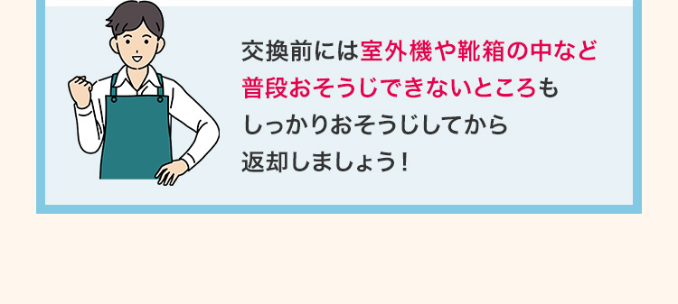交換前には室外機や靴箱の中など普段おそうじできないところもしっかりおそうじしてから返却しましょう！