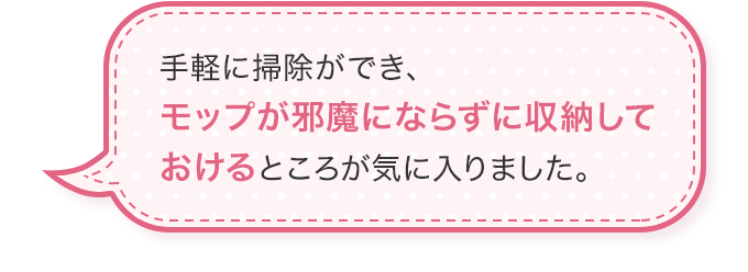 手軽に掃除ができ、モップが邪魔にならずに収納しておけるところが気に入りました。