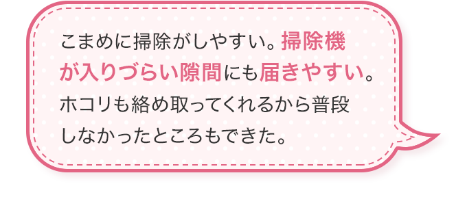 こまめに掃除がしやすい掃除機が入りづらい隙間にも届きやすいホコリも絡め取ってくれるから普段しなかったところもできた。