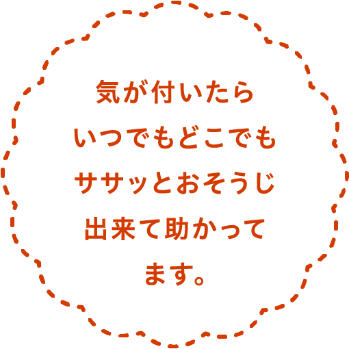気が付いたらいつでもどこでもササッとおそうじ出来て助かってます。