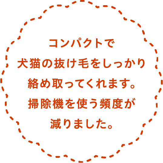 コンパクトで犬猫の抜け毛をしっかり絡め取ってくれます。掃除機を使う頻度が減りました。