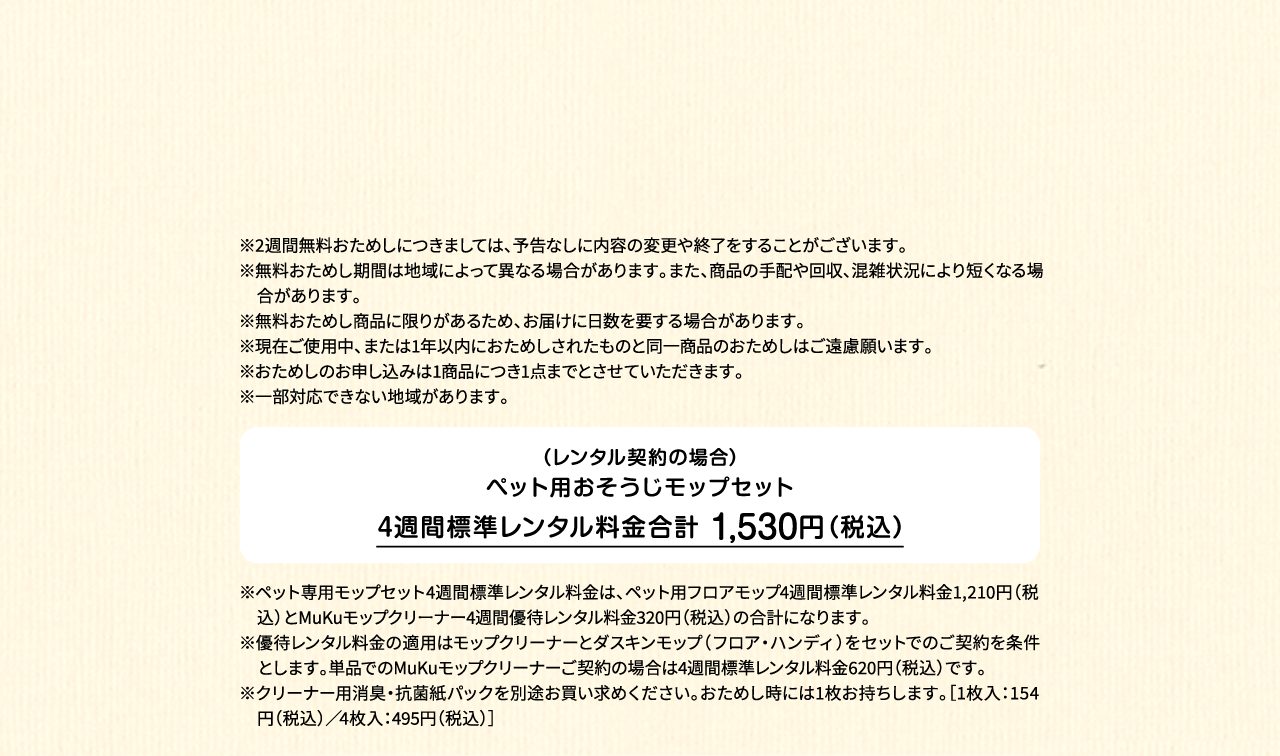 ※2週間無料おためしにつきましては、予告なしに内容の変更や終了をすることがございます。※無料おためし期間は地域によって異なる場合があります。また、商品の手配や回収、混雑状況により短くなる場合があります。※無料おためし商品に限りがあるため、お届けに日数を要する場合があります。※現在ご使用中、または1年以内におためしされたものと同一商品のおためしはご遠慮願います。※おためしのお申し込みは1商品につき1点までとさせていただきます。 ※一部対応できない地域があります。（レンタル契約の場合）ペット用フロアモップ＋MuKuモップクリーナー　4週間標準レンタル料金 1,530円（税込）※ペット専用モップセット4週間標準レンタル料金は、ペット用フロアモップ4週間標準レンタル料金1,210円（税込）とMuKuモップクリーナー4週間優待レンタル料金320円（税込）の合計になります。※優待レンタル料金の適用はモップクリーナーとダスキンモップ（フロア・ハンディ）をセットでのご契約を条件とします。単品でのMuKuモップクリーナーご契約の場合は4週間標準レンタル料金620円（税込）です。※クリーナー用消臭・抗菌紙パックを別途お買い求めください。おためし時には1枚お持ちします。［1枚入：154円（税込）／4枚入：495円（税込）］
