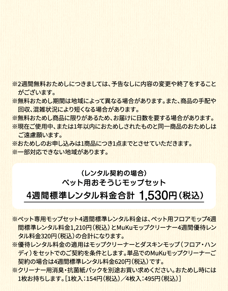 ※2週間無料おためしにつきましては、予告なしに内容の変更や終了をすることがございます。※無料おためし期間は地域によって異なる場合があります。また、商品の手配や回収、混雑状況により短くなる場合があります。※無料おためし商品に限りがあるため、お届けに日数を要する場合があります。※現在ご使用中、または1年以内におためしされたものと同一商品のおためしはご遠慮願います。※おためしのお申し込みは1商品につき1点までとさせていただきます。 ※一部対応できない地域があります。（レンタル契約の場合）ペット用フロアモップ＋MuKuモップクリーナー　4週間標準レンタル料金 1,530円（税込）※ペット専用モップセット4週間標準レンタル料金は、ペット用フロアモップ4週間標準レンタル料金1,210円（税込）とMuKuモップクリーナー4週間優待レンタル料金320円（税込）の合計になります。※優待レンタル料金の適用はモップクリーナーとダスキンモップ（フロア・ハンディ）をセットでのご契約を条件とします。単品でのMuKuモップクリーナーご契約の場合は4週間標準レンタル料金620円（税込）です。※クリーナー用消臭・抗菌紙パックを別途お買い求めください。おためし時には1枚お持ちします。［1枚入：154円（税込）／4枚入：495円（税込）］