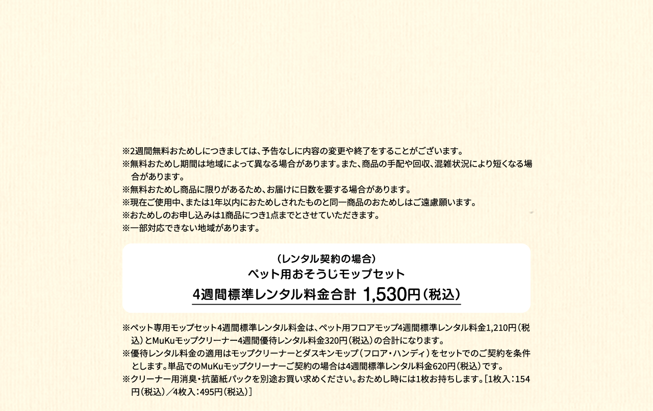 ※2週間無料おためしにつきましては、予告なしに内容の変更や終了をすることがございます。※無料おためし期間は地域によって異なる場合があります。また、商品の手配や回収、混雑状況により短くなる場合があります。※無料おためし商品に限りがあるため、お届けに日数を要する場合があります。※現在ご使用中、または1年以内におためしされたものと同一商品のおためしはご遠慮願います。※おためしのお申し込みは1商品につき1点までとさせていただきます。 ※一部対応できない地域があります。（レンタル契約の場合）ペット用フロアモップ＋MuKuモップクリーナー　4週間標準レンタル料金 1,530円（税込）※ペット専用モップセット4週間標準レンタル料金は、ペット用フロアモップ4週間標準レンタル料金1,210円（税込）とMuKuモップクリーナー4週間優待レンタル料金320円（税込）の合計になります。※優待レンタル料金の適用はモップクリーナーとダスキンモップ（フロア・ハンディ）をセットでのご契約を条件とします。単品でのMuKuモップクリーナーご契約の場合は4週間標準レンタル料金620円（税込）です。※クリーナー用消臭・抗菌紙パックを別途お買い求めください。おためし時には1枚お持ちします。［1枚入：154円（税込）／4枚入：495円（税込）］