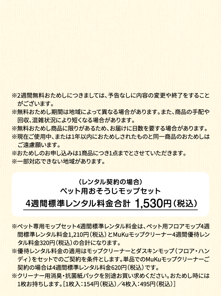 ※2週間無料おためしにつきましては、予告なしに内容の変更や終了をすることがございます。※無料おためし期間は地域によって異なる場合があります。また、商品の手配や回収、混雑状況により短くなる場合があります。※無料おためし商品に限りがあるため、お届けに日数を要する場合があります。※現在ご使用中、または1年以内におためしされたものと同一商品のおためしはご遠慮願います。※おためしのお申し込みは1商品につき1点までとさせていただきます。 ※一部対応できない地域があります。（レンタル契約の場合）ペット用フロアモップ＋MuKuモップクリーナー　4週間標準レンタル料金 1,530円（税込）※ペット専用モップセット4週間標準レンタル料金は、ペット用フロアモップ4週間標準レンタル料金1,210円（税込）とMuKuモップクリーナー4週間優待レンタル料金320円（税込）の合計になります。※優待レンタル料金の適用はモップクリーナーとダスキンモップ（フロア・ハンディ）をセットでのご契約を条件とします。単品でのMuKuモップクリーナーご契約の場合は4週間標準レンタル料金620円（税込）です。※クリーナー用消臭・抗菌紙パックを別途お買い求めください。おためし時には1枚お持ちします。［1枚入：154円（税込）／4枚入：495円（税込）］