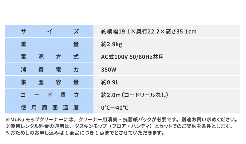サイズ：約横幅19.1×奥行22.2×高さ35.1cm　重量：約2.9kg　電源方式：AC式100V 50/60Hz共用　消費電力：350W　集塵容量：約0.9L　コード長さ：約2.0m（コードリールなし）　使用周囲温度：0℃～40℃　※MuKuモップクリーナーには、クリーナー用消臭・抗菌紙パックが必要です。別途お買い求めください※優待レンタル料金の適用は、ダスキンモップ（フロア・ハンディ）とセットでのご契約を条件とします。※おためしのお申し込みは1商品につき1点までとさせていただきます。
