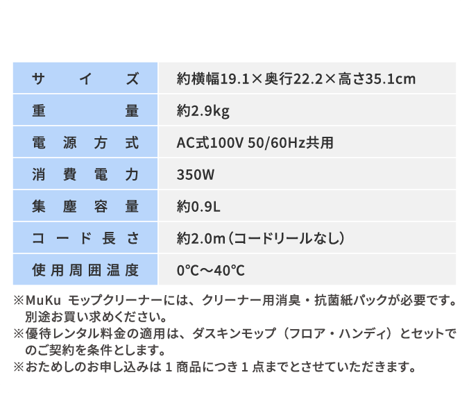サイズ：約横幅19.1×奥行22.2×高さ35.1cm　重量：約2.9kg　電源方式：AC式100V 50/60Hz共用　消費電力：350W　集塵容量：約0.9L　コード長さ：約2.0m（コードリールなし）　使用周囲温度：0℃～40℃　※MuKuモップクリーナーには、クリーナー用消臭・抗菌紙パックが必要です。別途お買い求めください※優待レンタル料金の適用は、ダスキンモップ（フロア・ハンディ）とセットでのご契約を条件とします。※おためしのお申し込みは1商品につき1点までとさせていただきます。