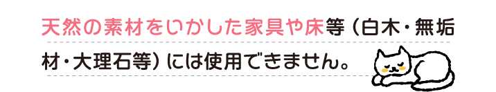 天然の素材をいかした家具や床等（白木・無垢材・大理石等）には使用できません。