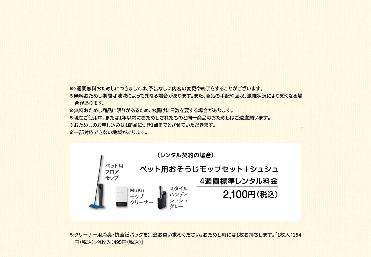 ※2週間無料おためしにつきましては、予告なしに内容の変更や終了をすることがございます。※無料おためし期間は地域によって異なる場合があります。また、商品の手配や回収、混雑状況により短くなる場合があります。※無料おためし商品に限りがあるため、お届けに日数を要する場合があります。※現在ご使用中、または1年以内におためしされたものと同一商品のおためしはご遠慮願います。※おためしのお申し込みは1商品につき1点までとさせていただきます。 ※一部対応できない地域があります。（レンタル契約の場合）ペット用フロアモップ＋MuKuモップクリーナー　4週間標準レンタル料金 1,530円（税込）※ペット専用モップセット4週間標準レンタル料金は、ペット用フロアモップ4週間標準レンタル料金1,210円（税込）とMuKuモップクリーナー4週間優待レンタル料金320円（税込）の合計になります。※優待レンタル料金の適用はモップクリーナーとダスキンモップ（フロア・ハンディ）をセットでのご契約を条件とします。単品でのMuKuモップクリーナーご契約の場合は4週間標準レンタル料金620円（税込）です。※クリーナー用消臭・抗菌紙パックを別途お買い求めください。おためし時には1枚お持ちします。［1枚入：154円（税込）／4枚入：495円（税込）］