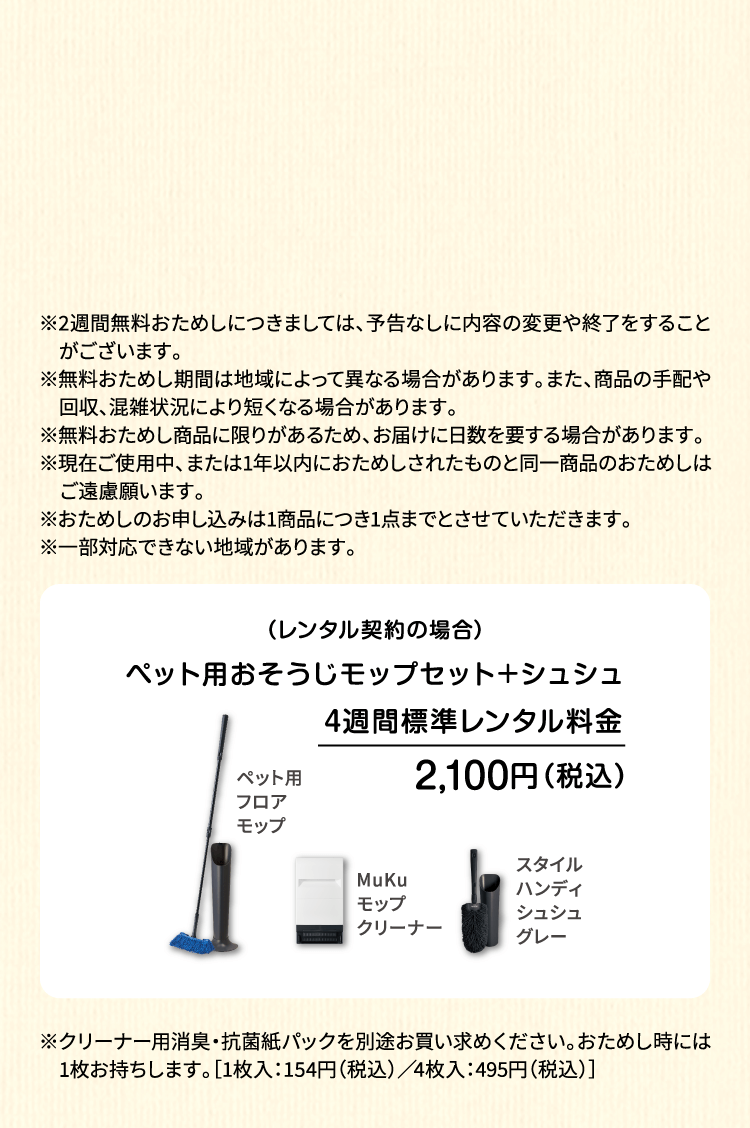 ※2週間無料おためしにつきましては、予告なしに内容の変更や終了をすることがございます。※無料おためし期間は地域によって異なる場合があります。また、商品の手配や回収、混雑状況により短くなる場合があります。※無料おためし商品に限りがあるため、お届けに日数を要する場合があります。※現在ご使用中、または1年以内におためしされたものと同一商品のおためしはご遠慮願います。※おためしのお申し込みは1商品につき1点までとさせていただきます。 ※一部対応できない地域があります。（レンタル契約の場合）ペット用フロアモップ＋MuKuモップクリーナー　4週間標準レンタル料金 1,530円（税込）※ペット専用モップセット4週間標準レンタル料金は、ペット用フロアモップ4週間標準レンタル料金1,210円（税込）とMuKuモップクリーナー4週間優待レンタル料金320円（税込）の合計になります。※優待レンタル料金の適用はモップクリーナーとダスキンモップ（フロア・ハンディ）をセットでのご契約を条件とします。単品でのMuKuモップクリーナーご契約の場合は4週間標準レンタル料金620円（税込）です。※クリーナー用消臭・抗菌紙パックを別途お買い求めください。おためし時には1枚お持ちします。［1枚入：154円（税込）／4枚入：495円（税込）］