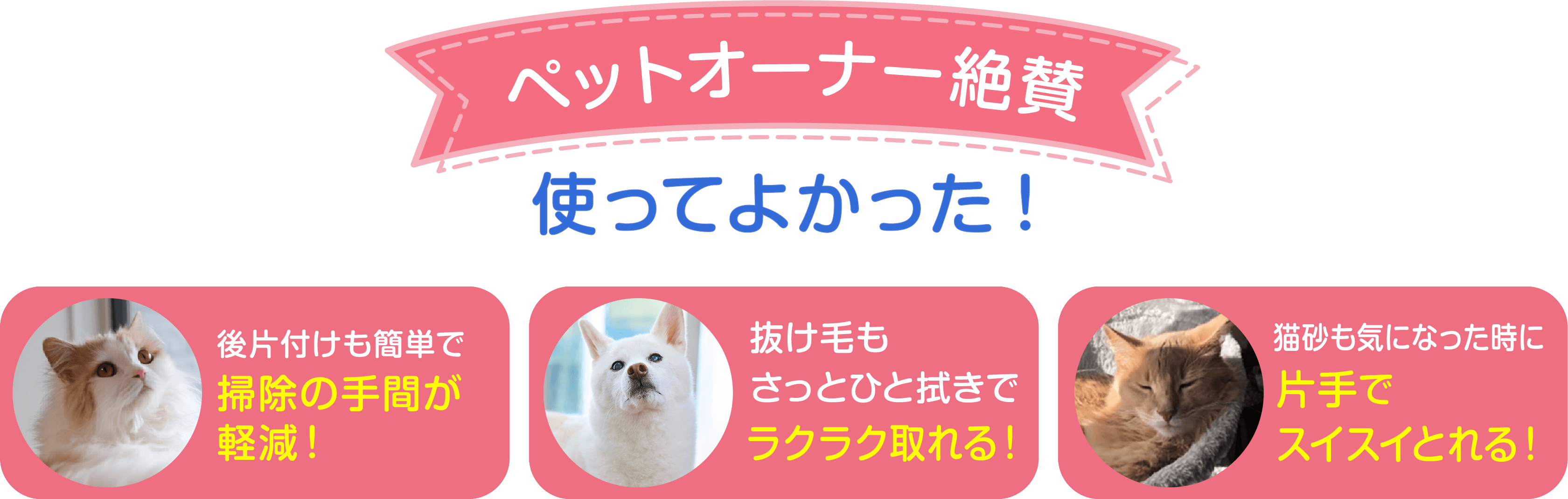 ペットオーナー絶賛 使ってよかった！後片付けも簡単で掃除の手間が軽減！抜け毛もさっとひと拭きでラクラク取れる！猫砂も気になった時に片手でスイスイ取れる！
