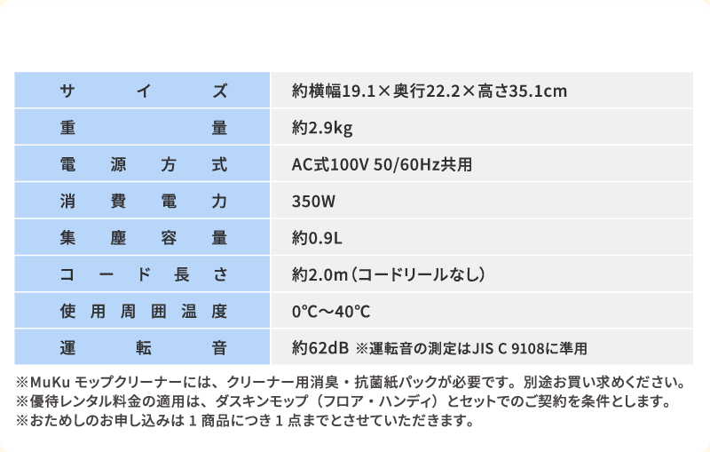 サイズ：約横幅19.1×奥行22.2×高さ35.1cm　重量：約2.9kg　電源方式：AC式100V 50/60Hz共用　消費電力：350W　集塵容量：約0.9L　コード長さ：約2.0m（コードリールなし）　使用周囲温度：0℃～40℃　※MuKuモップクリーナーには、クリーナー用消臭・抗菌紙パックが必要です。別途お買い求めください※優待レンタル料金の適用は、ダスキンモップ（フロア・ハンディ）とセットでのご契約を条件とします。※おためしのお申し込みは1商品につき1点までとさせていただきます。