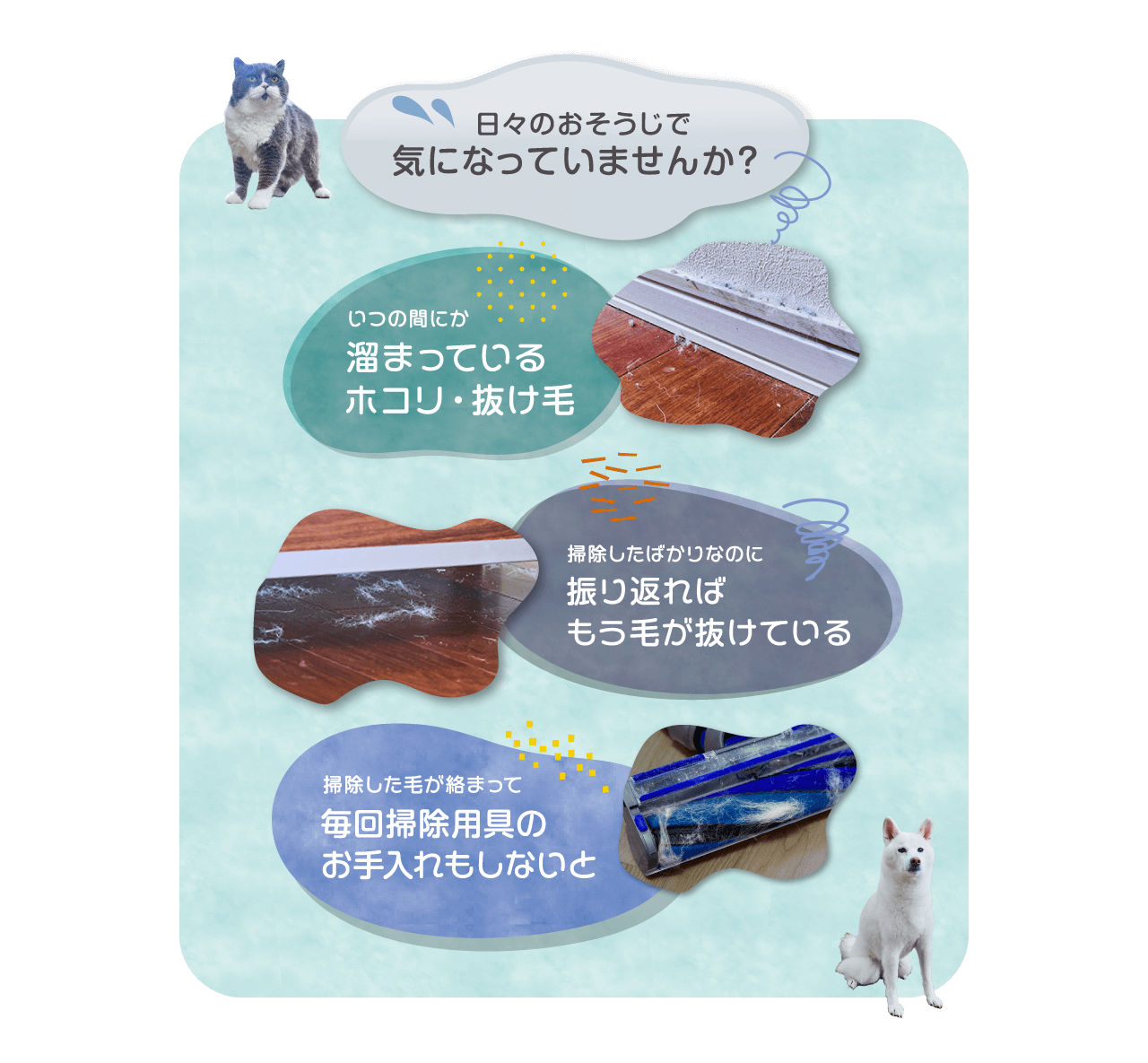 日々のおそうじで気になっていませんか？いつの間にか溜まっているホコリ・抜け毛　掃除したばかりなのに振り返ればもう毛が抜けている　吸った毛が絡まって毎回掃除用具のお手入れもしないと・・・