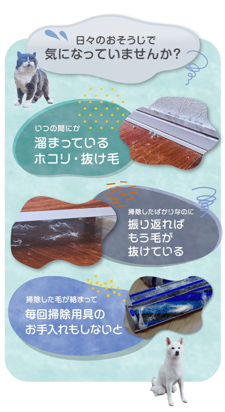 日々のおそうじで気になっていませんか？いつの間にか溜まっているホコリ・抜け毛　掃除したばかりなのに振り返ればもう毛が抜けている　吸った毛が絡まって毎回掃除用具のお手入れもしないと・・・