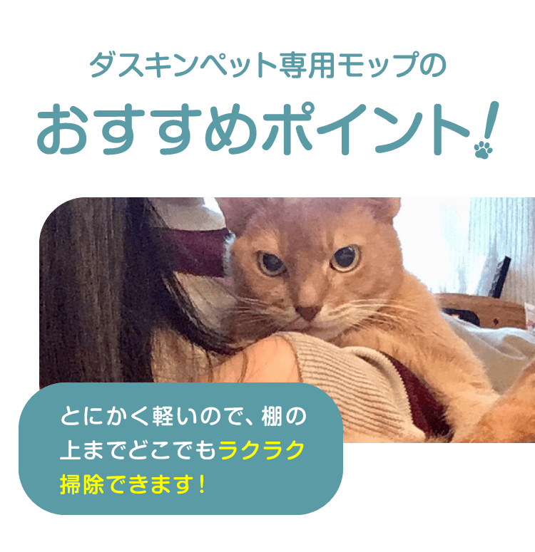 ダスキンペット専用モップのおすすめポイントとにかく軽いので、棚の上までどこでもラクラク掃除できます！