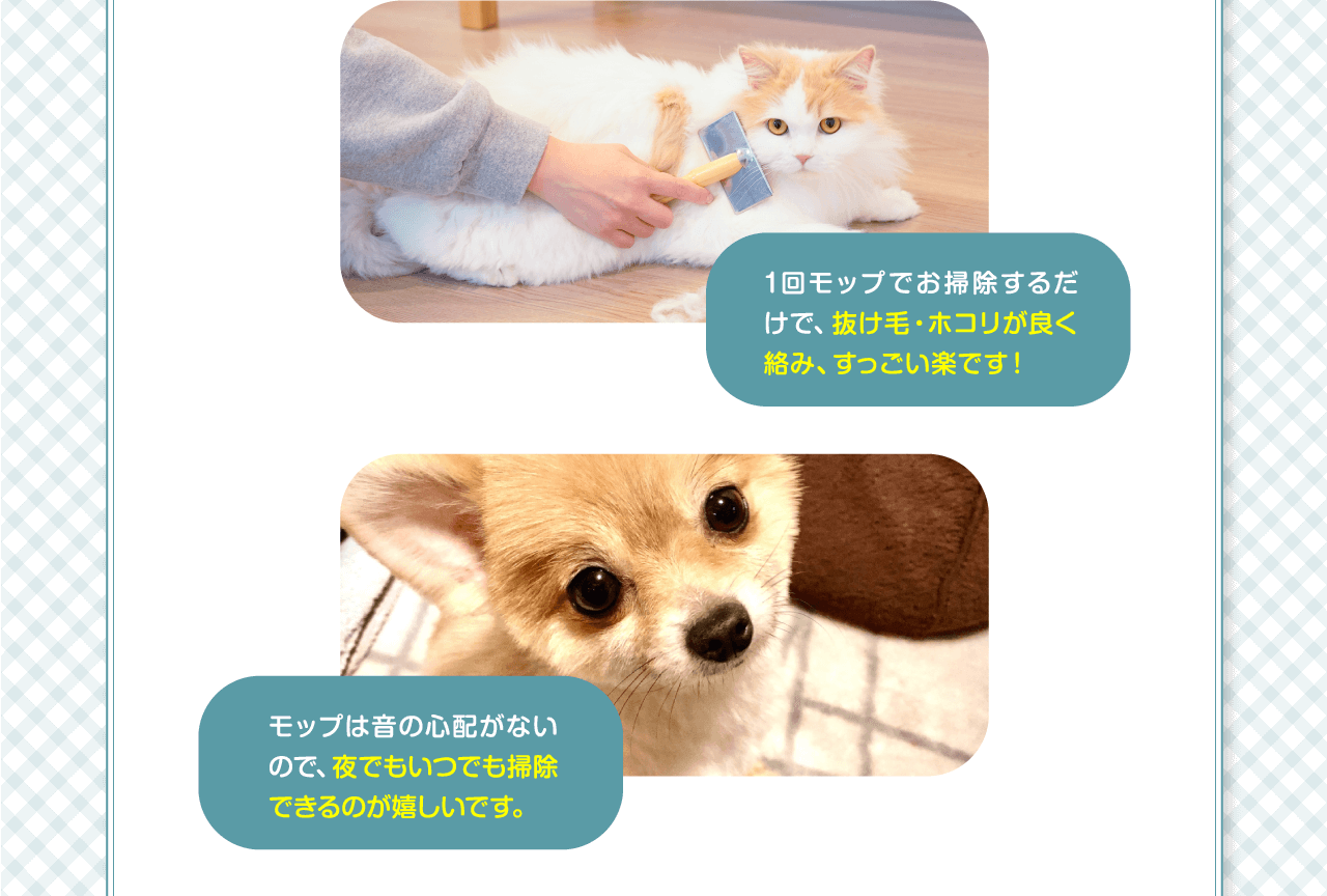 1回モップでお掃除するだけで、抜け毛・ホコリが良く絡み、すっごい楽です！モップは音の心配がないので、夜でもいつでも掃除できるのが嬉しいです。