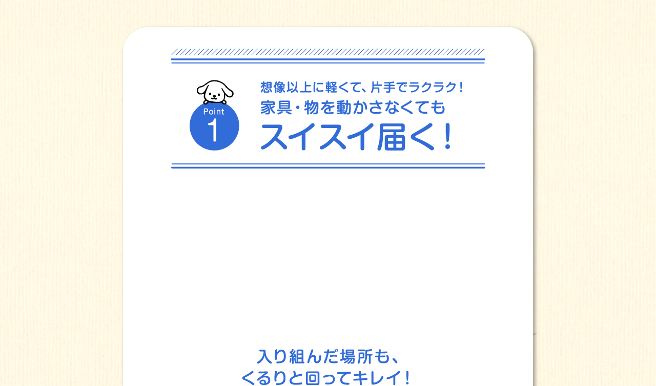 Point1　想像以上に軽くて、片手でラクラク！家具・物を動かさなくてもスイスイ届く！入り組んだ場所も、くるりと回ってキレイ！