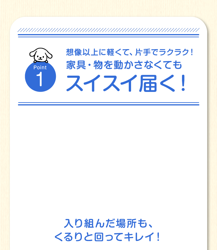 Point1　想像以上に軽くて、片手でラクラク！家具・物を動かさなくてもスイスイ届く！入り組んだ場所も、くるりと回ってキレイ！