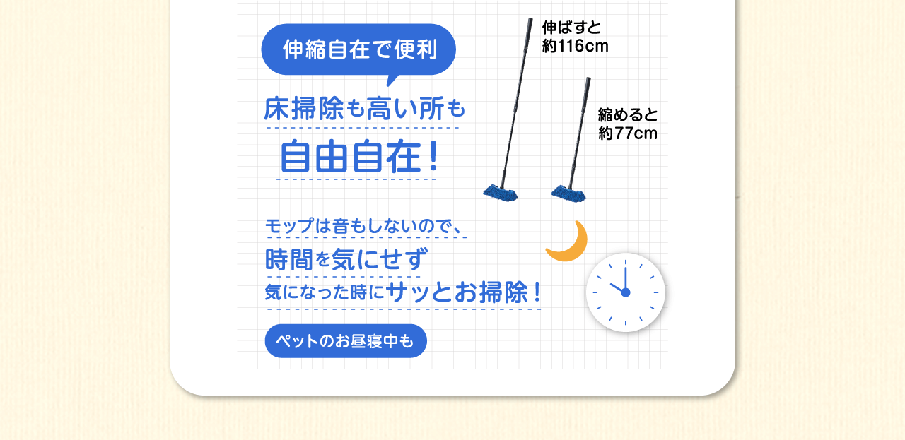伸縮自在で便利床掃除も高い所も自由自在！モップは音もしないので、時間を気にせず気になった時にサッとお掃除！（伸ばすと約120cm、縮めると約80cm）