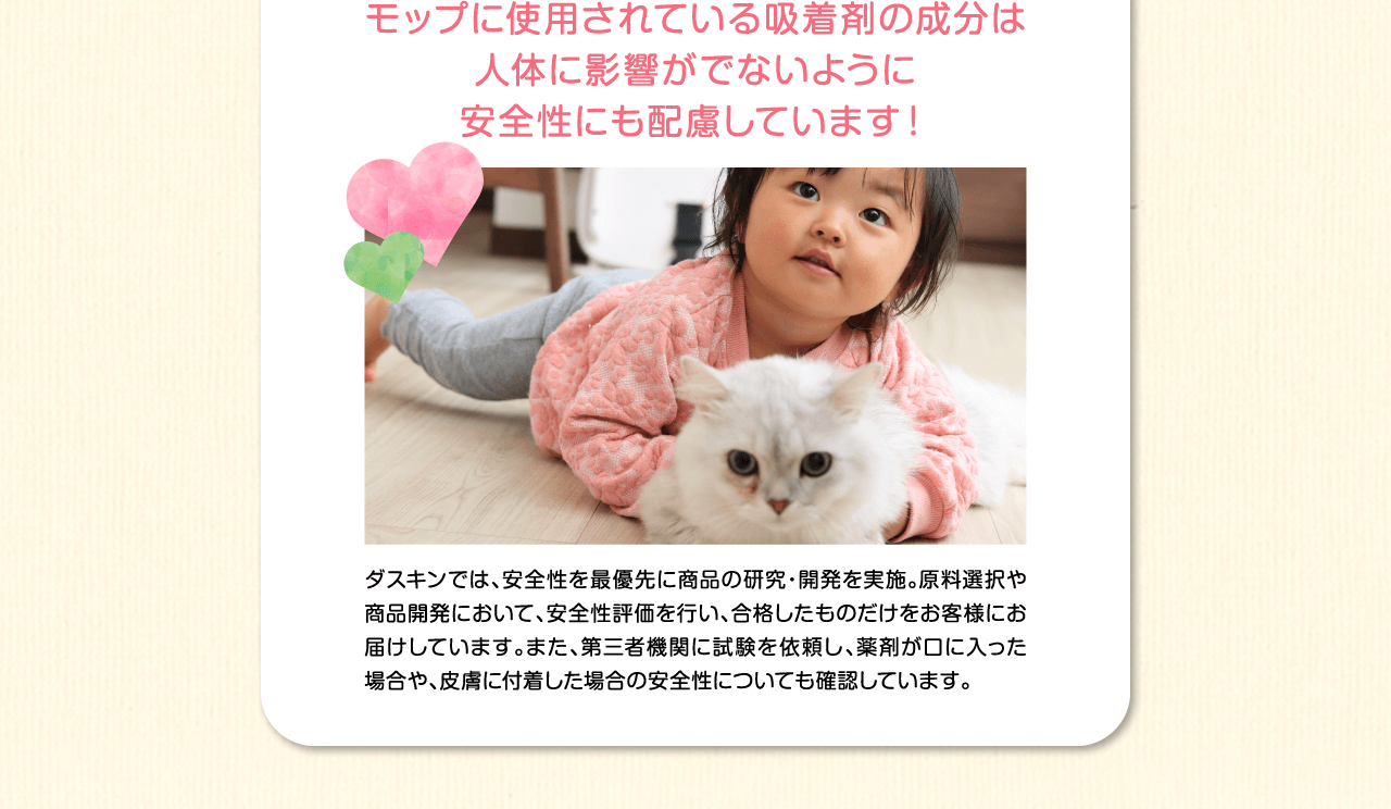 モップに使用されている吸着剤の成分は人体に影響がでないように安全性にも配慮しています！ダスキンでは、安全性を最優先に商品の研究・開発を実施。原料選択や商品開発において、安全性評価を行い、合格したものだけをお客様にお届けしています。また、第三者機関に試験を依頼し、薬剤が口や目に入った場合や、皮膚に付着した場合の安全性についても確認しています。