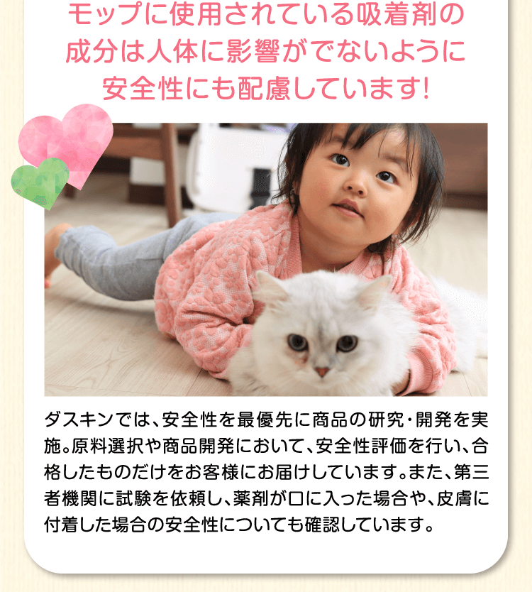 モップに使用されている吸着剤の成分は人体に影響がでないように安全性にも配慮しています！ダスキンでは、安全性を最優先に商品の研究・開発を実施。原料選択や商品開発において、安全性評価を行い、合格したものだけをお客様にお届けしています。また、第三者機関に試験を依頼し、薬剤が口や目に入った場合や、皮膚に付着した場合の安全性についても確認しています。
