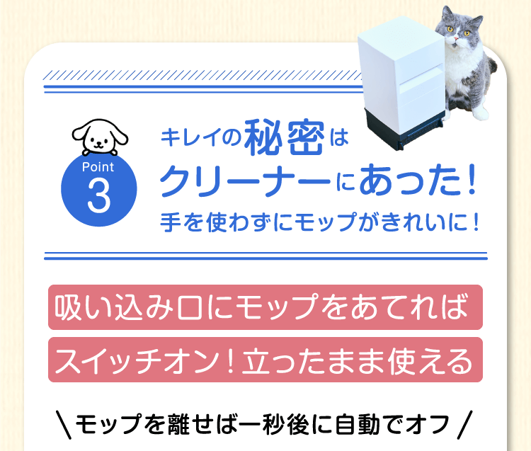 Point3　キレイの秘密はクリーナーにあった！手を使わずにモップがきれいに！吸い込み口にモップをあてればスイッチオン！立ったまま使えるモップを離せば一秒後に自動でオフ