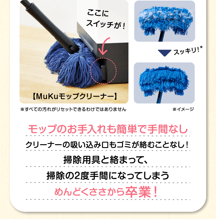 モップのお手入れも簡単で手間なし　クリーナーの吸い込み口もゴミが絡むことなし！掃除用具と絡まって、掃除の2度手間になってしまうめんどくささから卒業！